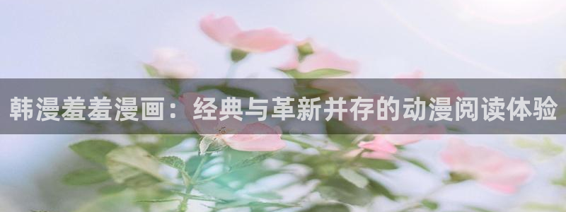 omofun官方版入口：韩漫羞羞漫画：经典与革新并存的动漫阅读体验